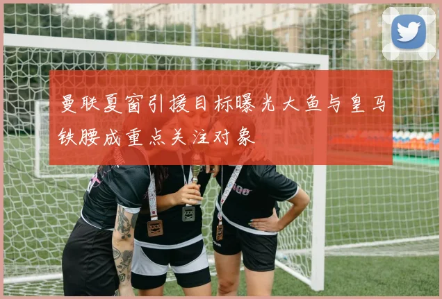 曼联夏窗引援目标曝光大鱼与皇马铁腰成重点关注对象