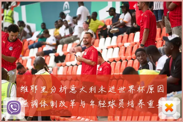 维耶里分析意大利未进世界杯原因强调体制改革与年轻球员培养重要性