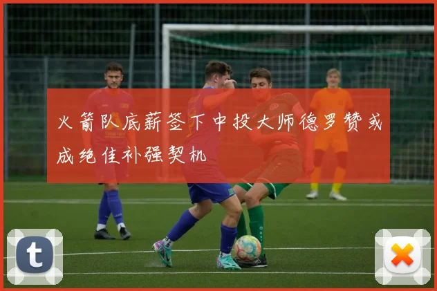 火箭队底薪签下中投大师德罗赞或成绝佳补强契机