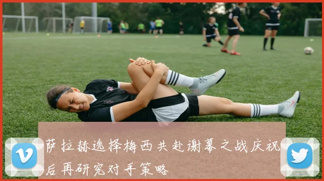萨拉赫选择梅西共赴谢幕之战庆祝后再研究对手策略