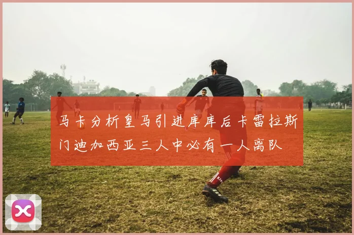 马卡分析皇马引进库库后卡雷拉斯门迪加西亚三人中必有一人离队