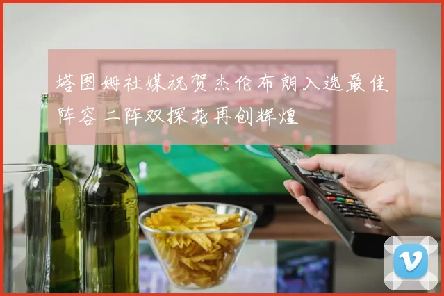塔图姆社媒祝贺杰伦布朗入选最佳阵容二阵双探花再创辉煌