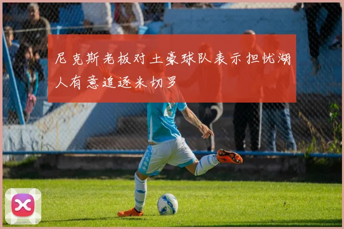 尼克斯老板对土豪球队表示担忧湖人有意追逐米切罗