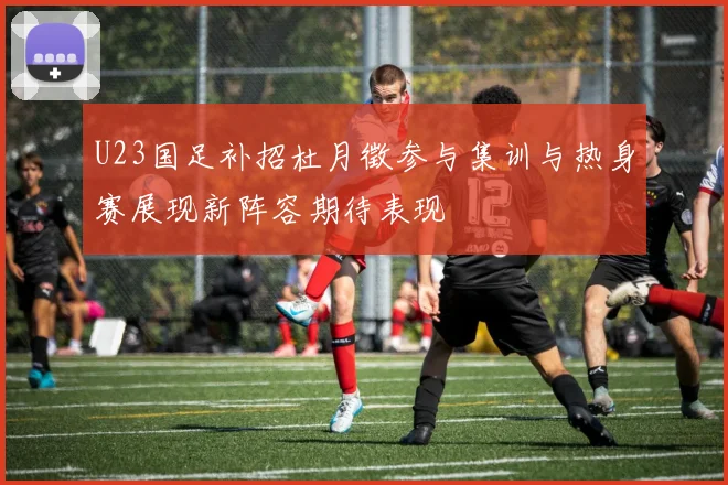 U23国足补招杜月徵参与集训与热身赛展现新阵容期待表现