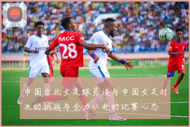 中国台北女足球员谈与中国女足对决的挑战与全力以赴的比赛心态
