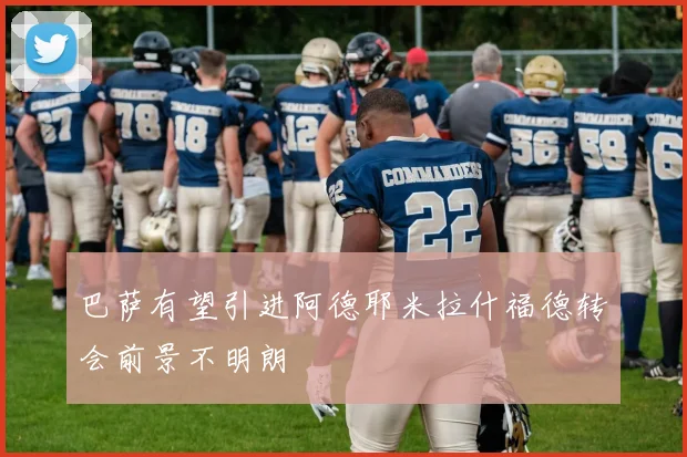 巴萨有望引进阿德耶米拉什福德转会前景不明朗