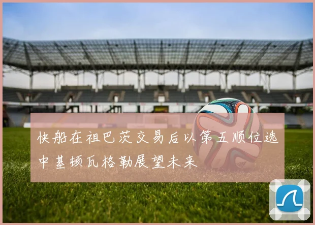 快船在祖巴茨交易后以第五顺位选中基顿瓦格勒展望未来