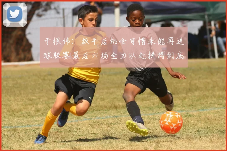 于根伟：扳平后机会可惜未能再进球联赛最后六场全力以赴拼搏到底