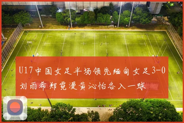 U17中国女足半场领先缅甸女足3-0刘雨希郑霓漫黄沁怡各入一球