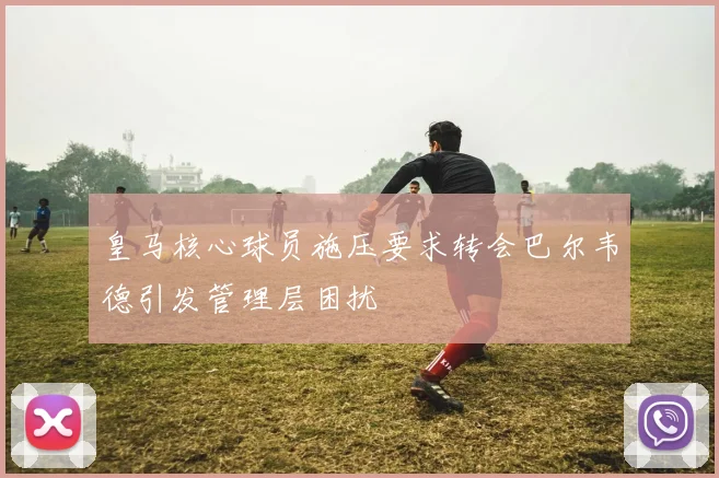 皇马核心球员施压要求转会巴尔韦德引发管理层困扰