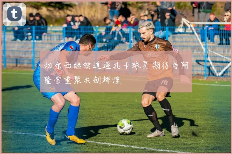 切尔西继续追逐扎卡球员期待与阿隆索重聚共创辉煌