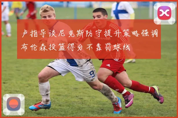 卢指导谈尼克斯防守提升策略强调布伦森投篮得分不靠罚球线