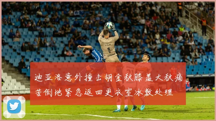 迪亚洛意外撞击胡金秋膝盖大秋痛苦倒地紧急返回更衣室冰敷处理