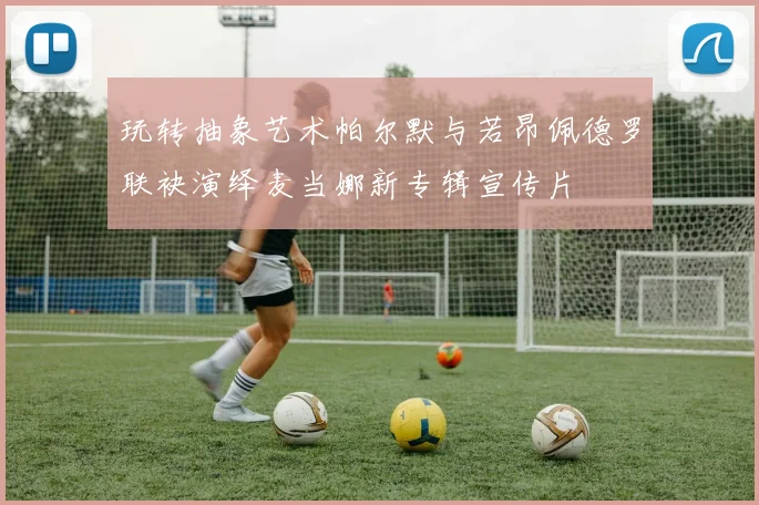 玩转抽象艺术帕尔默与若昂佩德罗联袂演绎麦当娜新专辑宣传片