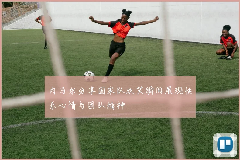 内马尔分享国家队欢笑瞬间展现快乐心情与团队精神