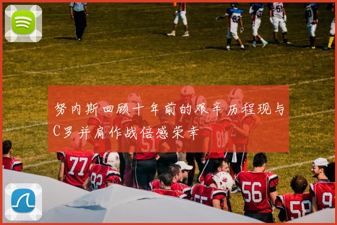努内斯回顾十年前的艰辛历程现与C罗并肩作战倍感荣幸