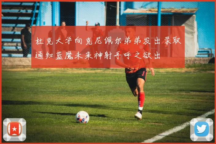 杜克大学向克尼佩尔弟弟发出录取通知蓝魔未来神射手呼之欲出