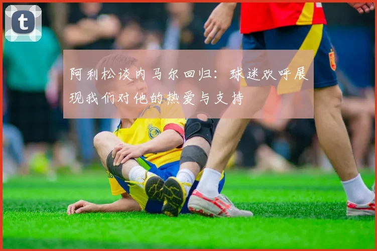 阿利松谈内马尔回归:球迷欢呼展现我们对他的热爱与支持