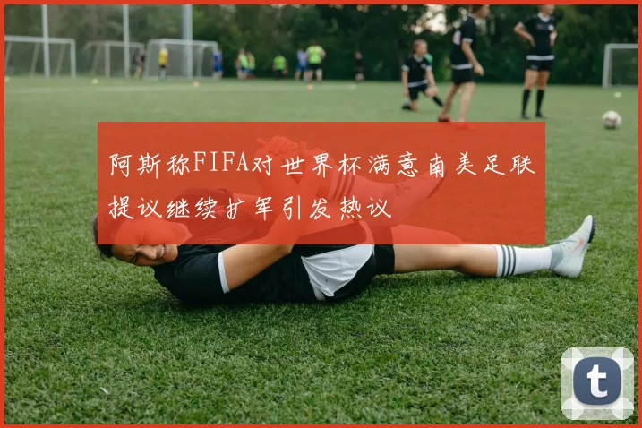 阿斯称FIFA对世界杯满意南美足联提议继续扩军引发热议