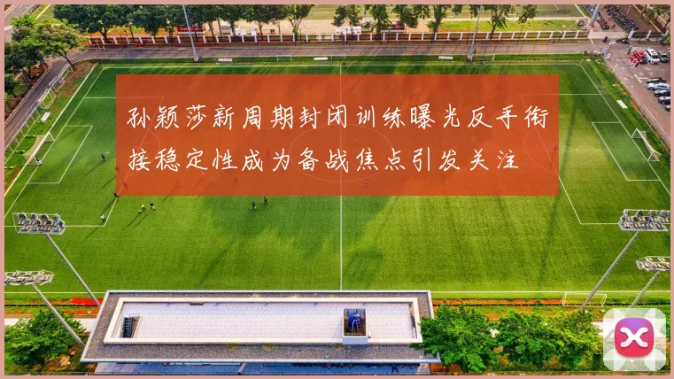 孙颖莎新周期封闭训练曝光反手衔接稳定性成为备战焦点引发关注