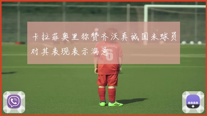 卡拉菲奥里称赞齐沃真诚国米球员对其表现表示满意