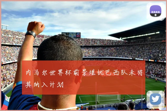 内马尔世界杯前景堪忧巴西队未将其纳入计划