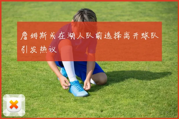 詹姆斯或在湖人队前选择离开球队引发热议