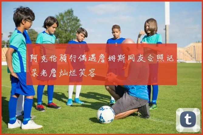 阿克伦骑行偶遇詹姆斯网友合照记录老詹灿烂笑容