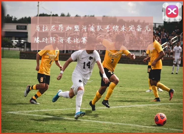 马拉尼昂加盟河南队手续未完备无缘对阵海港比赛