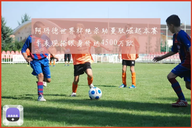 阿玛德世界杯绝杀助曼联崛起本赛季表现抢眼身价达4500万欧