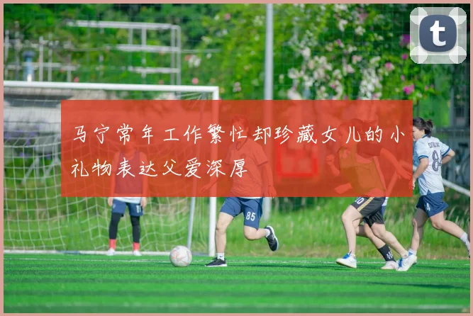 马宁常年工作繁忙却珍藏女儿的小礼物表达父爱深厚