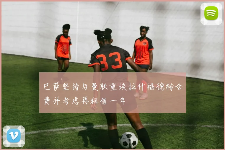 巴萨坚持与曼联重谈拉什福德转会费并考虑再租借一年