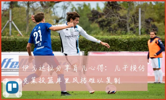 伊戈达拉分享育儿心得:儿子模仿克莱投篮库里风格难以复制
