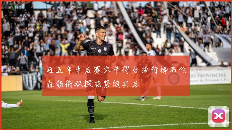 近五年季后赛末节得分排行榜布伦森领衔双探花紧随其后