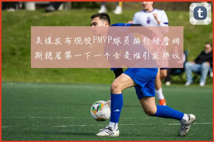 美媒发布现役FMVP球员排行榜詹姆斯稳居第一下一个会是谁引发热议