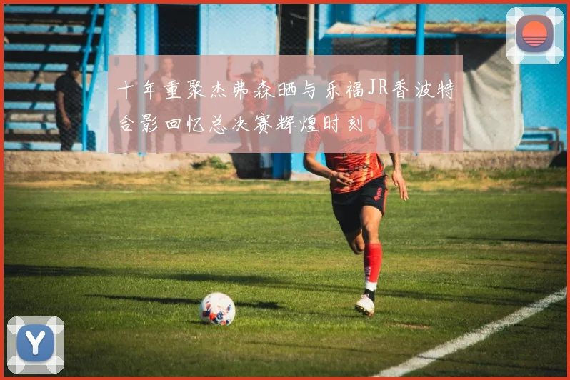 十年重聚杰弗森晒与乐福JR香波特合影回忆总决赛辉煌时刻