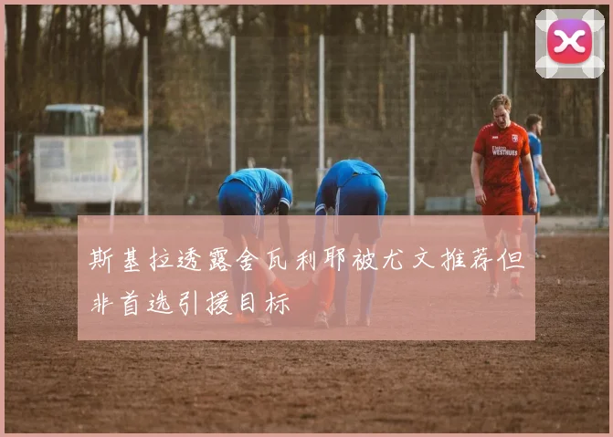 斯基拉透露舍瓦利耶被尤文推荐但非首选引援目标