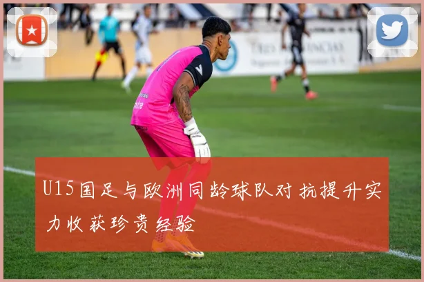 U15国足与欧洲同龄球队对抗提升实力收获珍贵经验