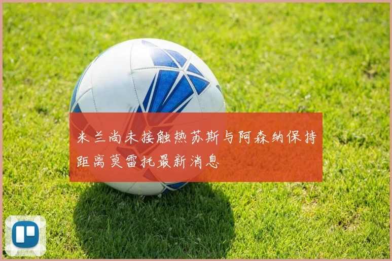 米兰尚未接触热苏斯与阿森纳保持距离莫雷托最新消息