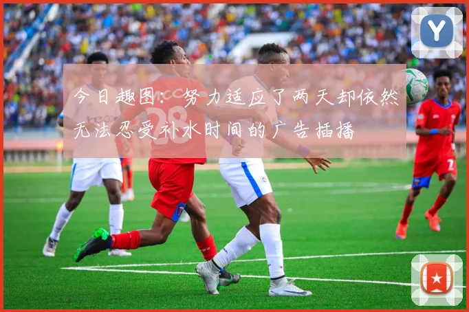 今日趣图:努力适应了两天却依然无法忍受补水时间的广告插播