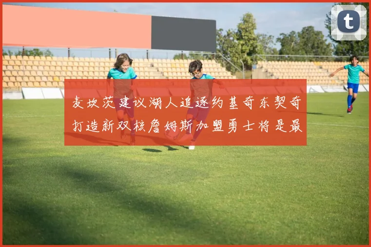 麦坎茨建议湖人追逐约基奇东契奇打造新双核詹姆斯加盟勇士将是最佳选择