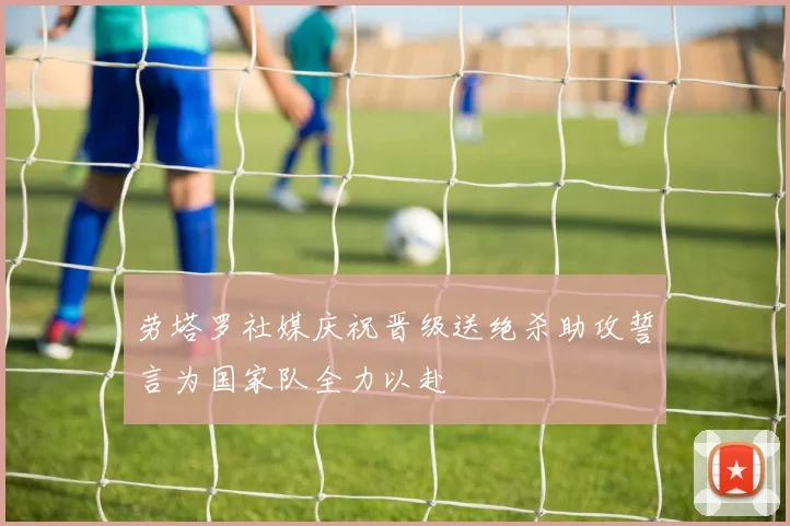 劳塔罗社媒庆祝晋级送绝杀助攻誓言为国家队全力以赴