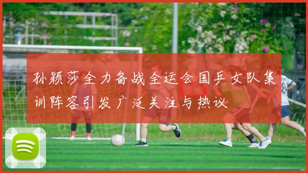 孙颖莎全力备战全运会国乒女队集训阵容引发广泛关注与热议